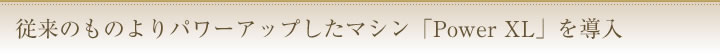 従来のものよりパワーアップしたマシン「PowerXL」を導入
