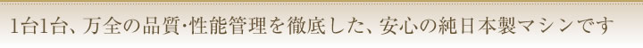 1台1台、万全の品質・性能管理を徹底した、安心の純日本製マシンです