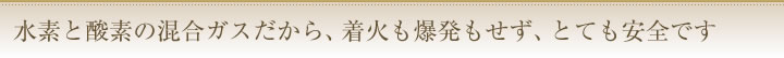 水素と酸素の混合ガスだから、着火も爆発もせず、とても安全です