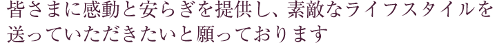 皆さまに感動と安らぎを提供し、素敵なライフスタイルを送っていただきたいと願っております