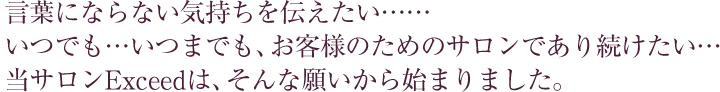 言葉にならない気持ちを伝えたい・・・・・・いつでも・・・いつまでも、お客様のためのサロンであり続けたい・・・・当サロンExceedは、そんな願いから始まりました。