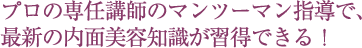 プロの専任講師のマンツーマン指導で、最新の内面美容知識が習得できる！