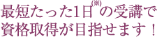 最短たった1日(※）の受講で資格取得が目指せます！